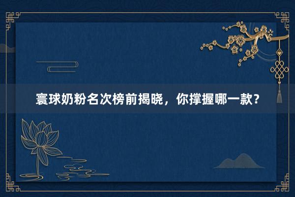 寰球奶粉名次榜前揭晓，你撑握哪一款？