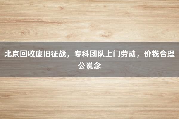 北京回收废旧征战，专科团队上门劳动，价钱合理公说念