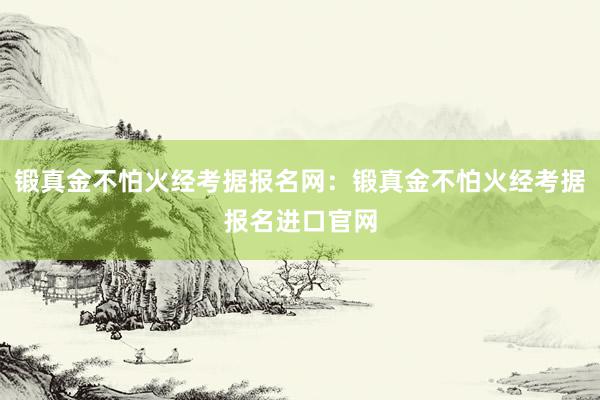 锻真金不怕火经考据报名网：锻真金不怕火经考据报名进口官网