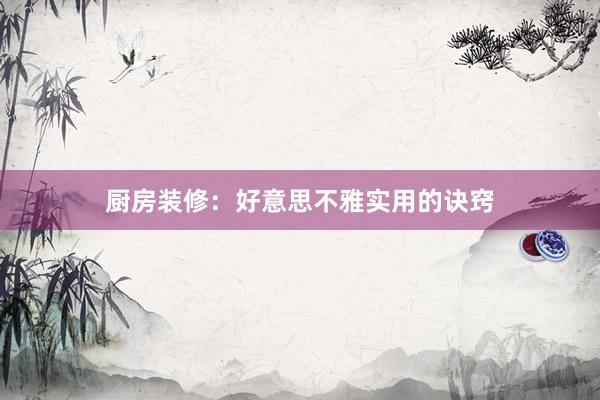 厨房装修：好意思不雅实用的诀窍